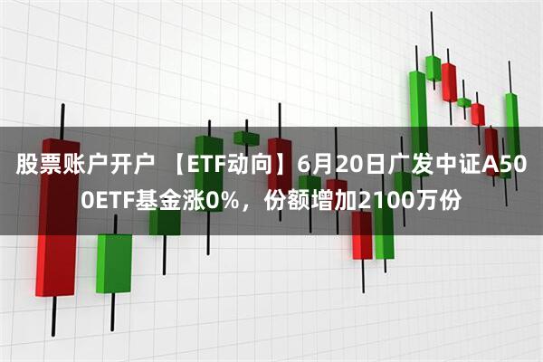 股票账户开户 【ETF动向】6月20日广发中证A500ETF基金涨0%，份额增加2100万份