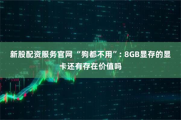 新股配资服务官网 “狗都不用”: 8GB显存的显卡还有存在价值吗