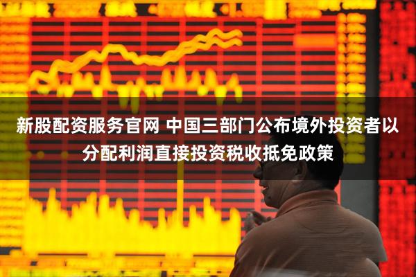 新股配资服务官网 中国三部门公布境外投资者以分配利润直接投资税收抵免政策