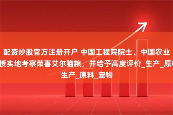配资炒股官方注册开户 中国工程院院士、中国农业大学教授实地考察荣喜艾尔猫粮，并给予高度评价_生产_原料_宠物