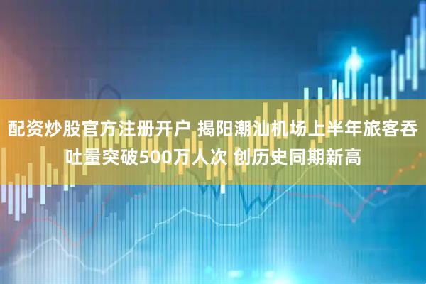 配资炒股官方注册开户 揭阳潮汕机场上半年旅客吞吐量突破500万人次 创历史同期新高