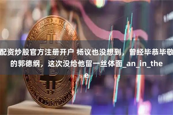 配资炒股官方注册开户 杨议也没想到，曾经毕恭毕敬的郭德纲，这次没给他留一丝体面_an_in_the