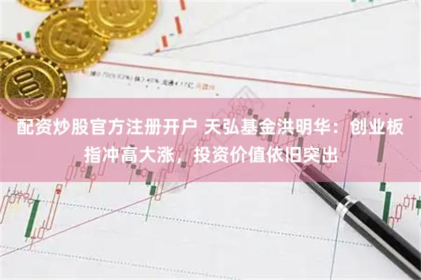 配资炒股官方注册开户 天弘基金洪明华：创业板指冲高大涨，投资价值依旧突出