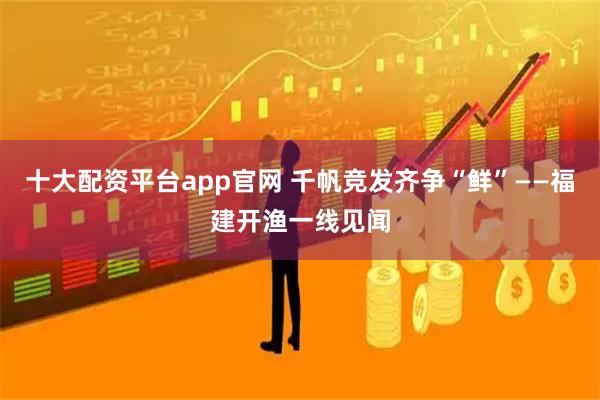 十大配资平台app官网 千帆竞发齐争“鲜”——福建开渔一线见闻