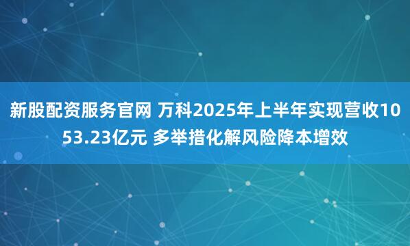 新股配资服务官网 万科2025年上半年实现营收1053.23亿元 多举措化解风险降本增效