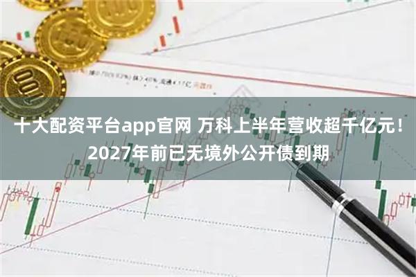 十大配资平台app官网 万科上半年营收超千亿元！2027年前已无境外公开债到期