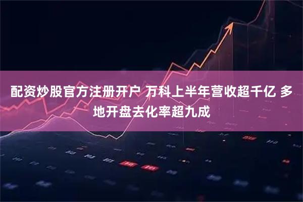 配资炒股官方注册开户 万科上半年营收超千亿 多地开盘去化率超九成