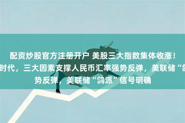 配资炒股官方注册开户 美股三大指数集体收涨！有望重返“6”时代，三大因素支撑人民币汇率强势反弹，美联储“鸽派”信号明确