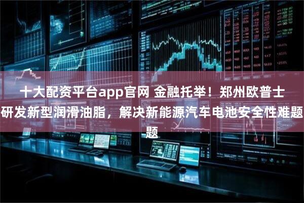 十大配资平台app官网 金融托举！郑州欧普士研发新型润滑油脂，解决新能源汽车电池安全性难题