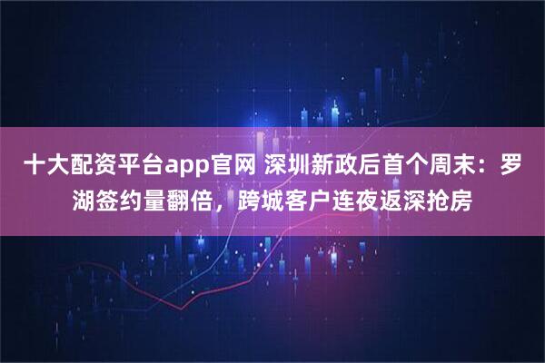 十大配资平台app官网 深圳新政后首个周末：罗湖签约量翻倍，跨城客户连夜返深抢房