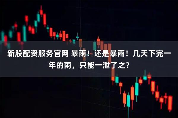 新股配资服务官网 暴雨！还是暴雨！几天下完一年的雨，只能一泄了之？
