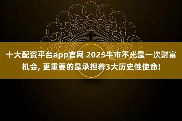 十大配资平台app官网 2025牛市不光是一次财富机会, 更重要的是承担着3大历史性使命!