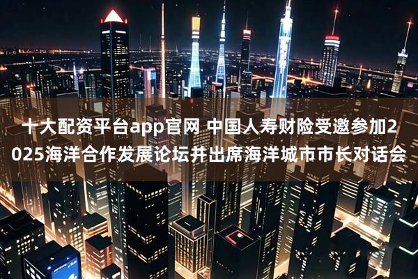 十大配资平台app官网 中国人寿财险受邀参加2025海洋合作发展论坛并出席海洋城市市长对话会