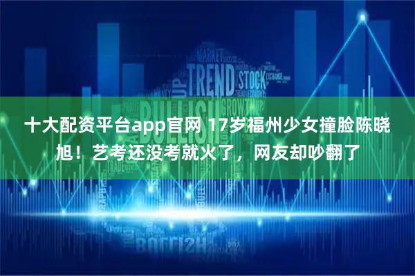十大配资平台app官网 17岁福州少女撞脸陈晓旭！艺考还没考就火了，网友却吵翻了