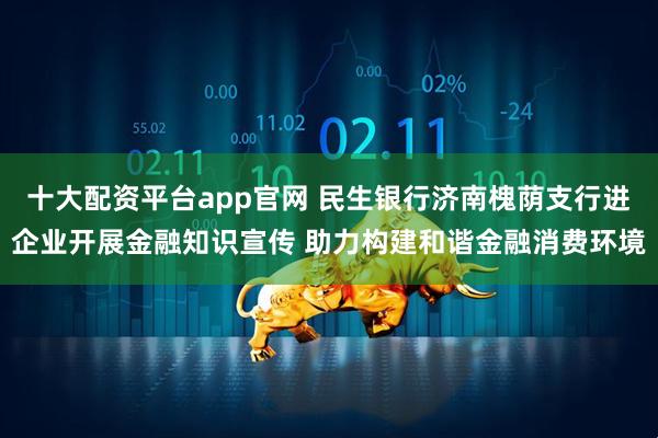 十大配资平台app官网 民生银行济南槐荫支行进企业开展金融知识宣传 助力构建和谐金融消费环境