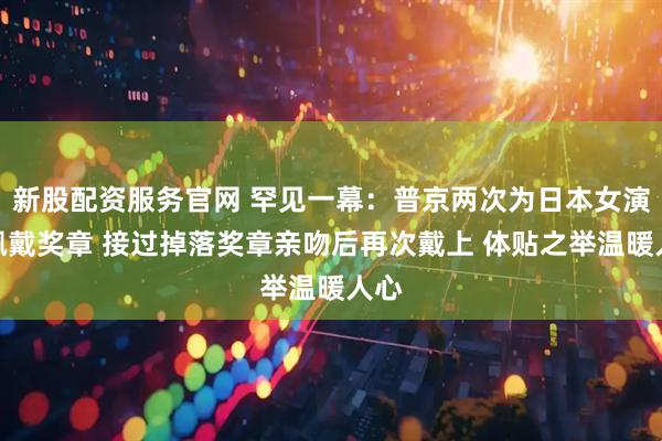 新股配资服务官网 罕见一幕：普京两次为日本女演员佩戴奖章 接过掉落奖章亲吻后再次戴上 体贴之举温暖人心