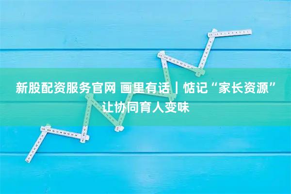 新股配资服务官网 画里有话｜惦记“家长资源”让协同育人变味