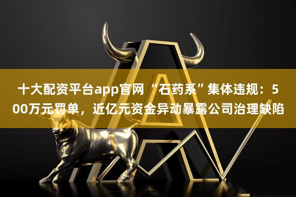 十大配资平台app官网 “石药系”集体违规：500万元罚单，近亿元资金异动暴露公司治理缺陷