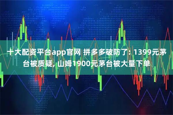 十大配资平台app官网 拼多多破防了: 1399元茅台被质疑, 山姆1900元茅台被大量下单
