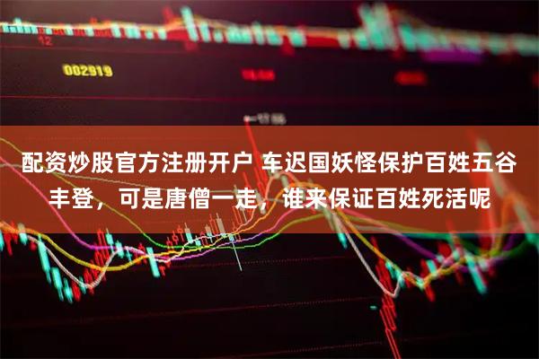 配资炒股官方注册开户 车迟国妖怪保护百姓五谷丰登，可是唐僧一走，谁来保证百姓死活呢