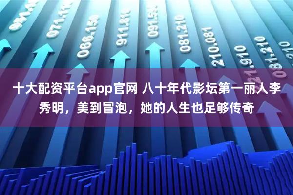 十大配资平台app官网 八十年代影坛第一丽人李秀明，美到冒泡，她的人生也足够传奇