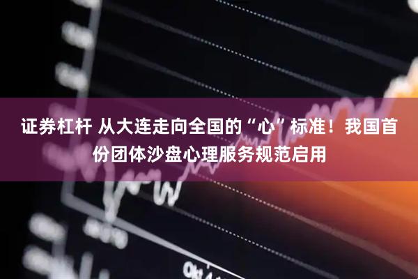 证券杠杆 从大连走向全国的“心”标准！我国首份团体沙盘心理服务规范启用