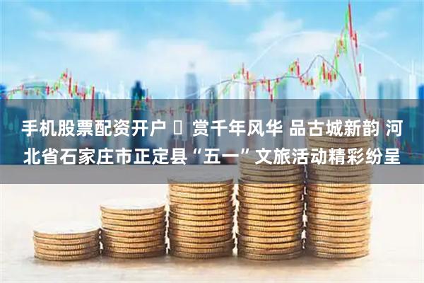 手机股票配资开户 ​赏千年风华 品古城新韵 河北省石家庄市正定县“五一”文旅活动精彩纷呈