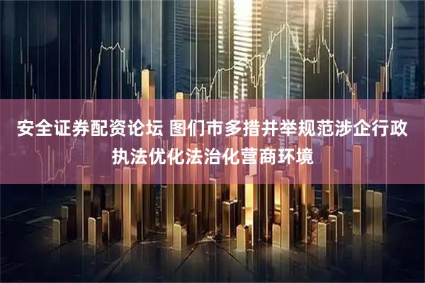 安全证券配资论坛 图们市多措并举规范涉企行政执法优化法治化营商环境