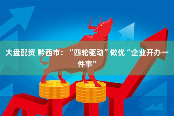 大盘配资 黔西市：“四轮驱动”做优“企业开办一件事”