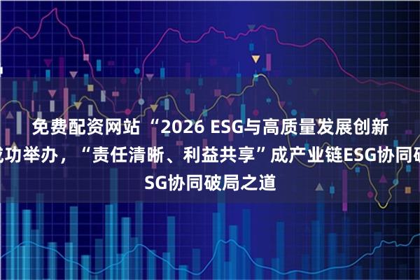 免费配资网站 “2026 ESG与高质量发展创新论坛”成功举办，“责任清晰、利益共享”成产业链ESG协同破局之道