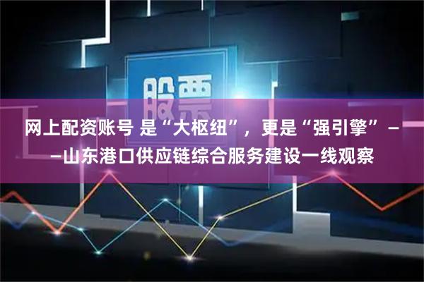网上配资账号 是“大枢纽”，更是“强引擎” ——山东港口供应链综合服务建设一线观察