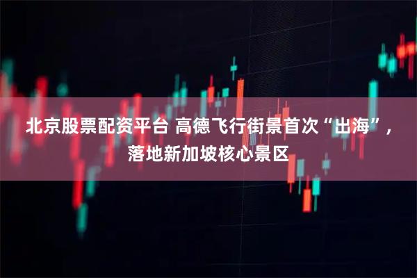 北京股票配资平台 高德飞行街景首次“出海”，落地新加坡核心景区