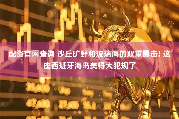 配资官网查询 沙丘旷野和玻璃海的双重暴击! 这座西班牙海岛美得太犯规了