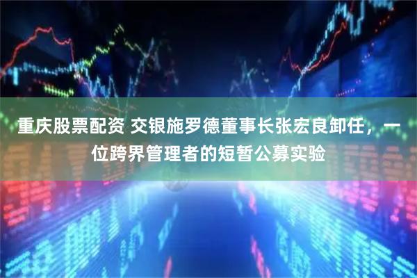重庆股票配资 交银施罗德董事长张宏良卸任，一位跨界管理者的短暂公募实验