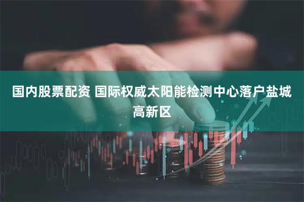 国内股票配资 国际权威太阳能检测中心落户盐城高新区
