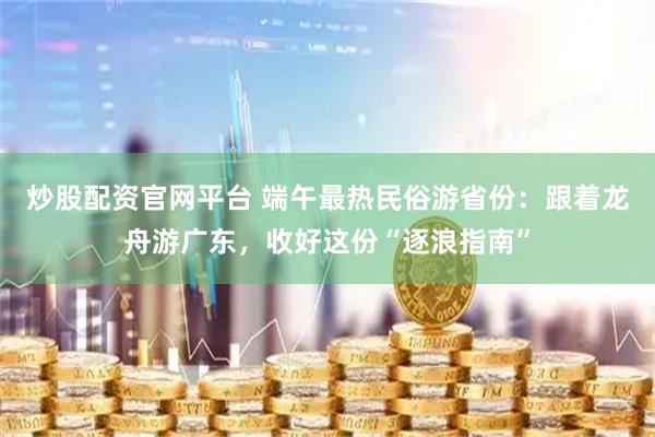 炒股配资官网平台 端午最热民俗游省份：跟着龙舟游广东，收好这份“逐浪指南”
